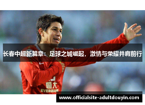 长春中超新篇章：足球之城崛起，激情与荣耀并肩前行