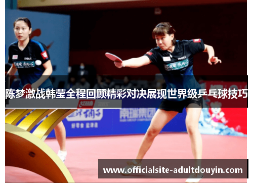 陈梦激战韩莹全程回顾精彩对决展现世界级乒乓球技巧